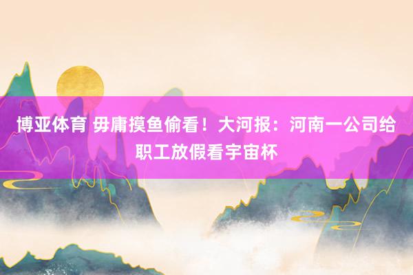 博亚体育 毋庸摸鱼偷看!大河报:河南一公司给职工放假看宇宙杯