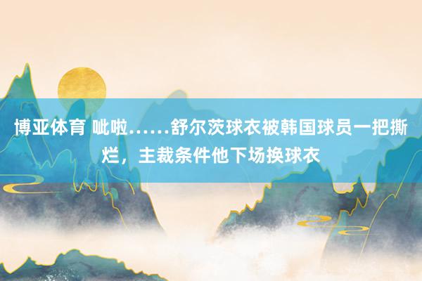 博亚体育 呲啦……舒尔茨球衣被韩国球员一把撕烂，主裁条件他下场换球衣