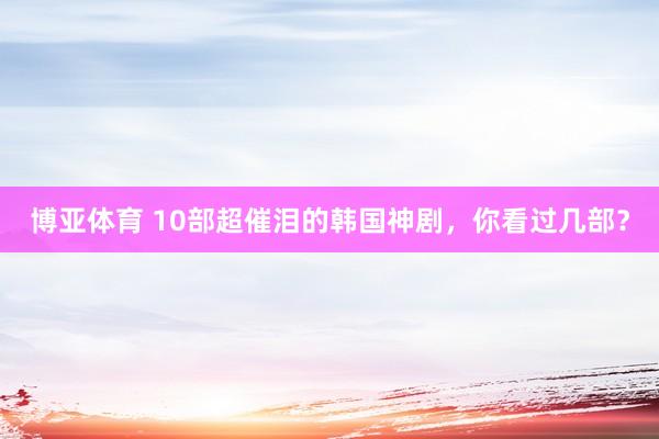 博亚体育 10部超催泪的韩国神剧,你看过几部?