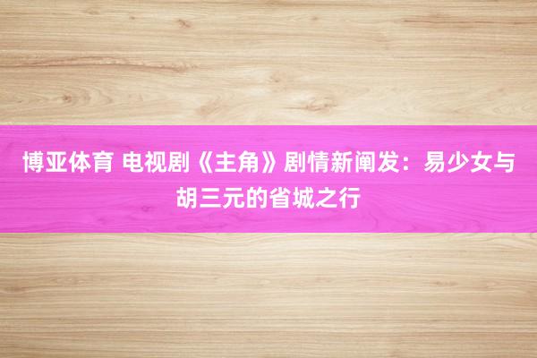 博亚体育 电视剧《主角》剧情新阐发:易少女与胡三元的省城之行