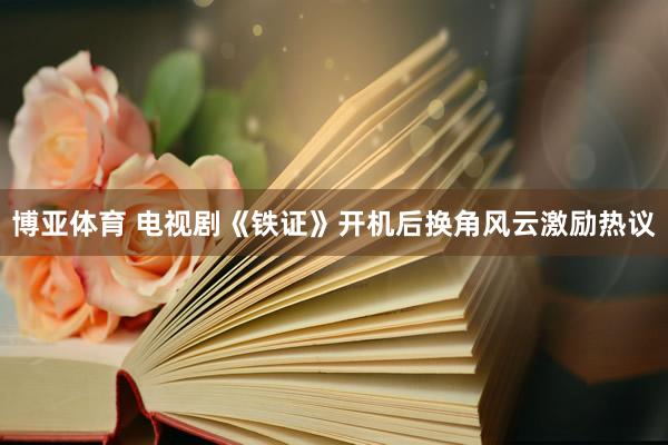 博亚体育 电视剧《铁证》开机后换角风云激励热议