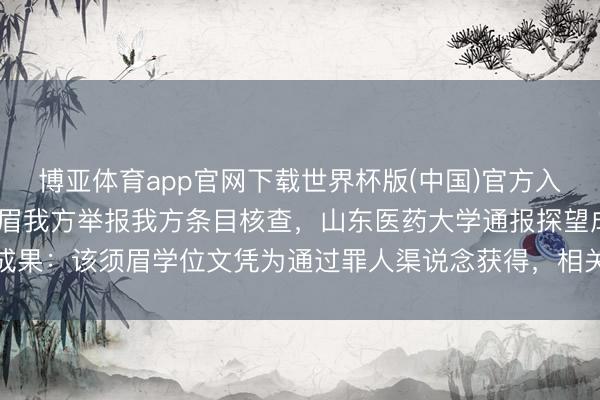 博亚体育app官网下载世界杯版(中国)官方入口 学位证被指无效,须眉我方举报我方条目核查,山东医药大学通报探望成果:该须眉学位文凭为通过罪人渠说念获得,相关牵扯东说念主被刑事牵扯