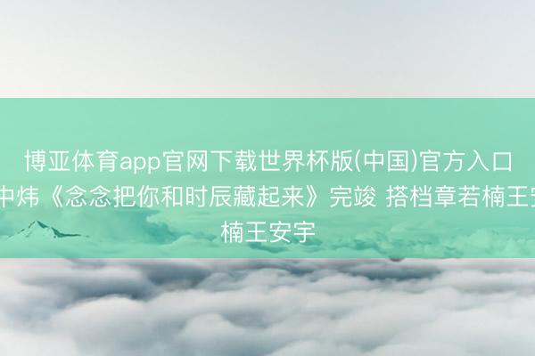博亚体育app官网下载世界杯版(中国)官方入口 蒋中炜《念念把你和时辰藏起来》完竣 搭档章若楠王安宇