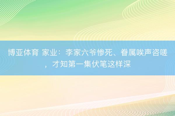 博亚体育 家业:李家六爷惨死、眷属唉声咨嗟,才知第一集伏笔这样深