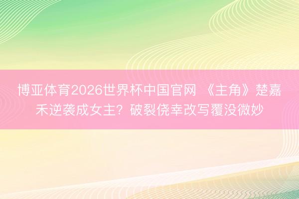 博亚体育2026世界杯中国官网 《主角》楚嘉禾逆袭成女主?破裂侥幸改写覆没微妙