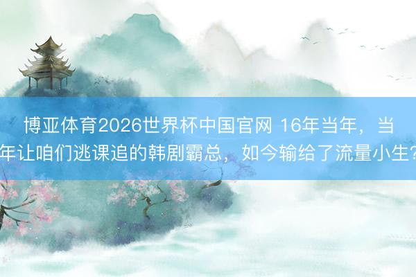 博亚体育2026世界杯中国官网 16年当年,当年让咱们逃课追的韩剧霸总,如今输给了流量小生?