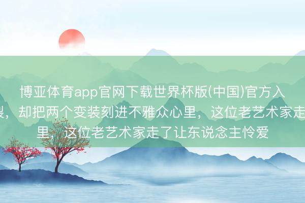 博亚体育app官网下载世界杯版(中国)官方入口 演了一辈子破裂，却把两个变装刻进不雅众心里，这位老艺术家走了让东说念主怜爱