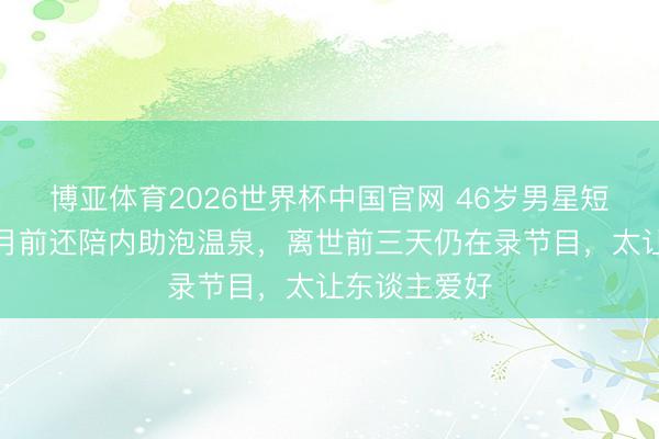 博亚体育2026世界杯中国官网 46岁男星短暂走了!半月前还陪内助泡温泉,离世前三天仍在录节目,太让东谈主爱好