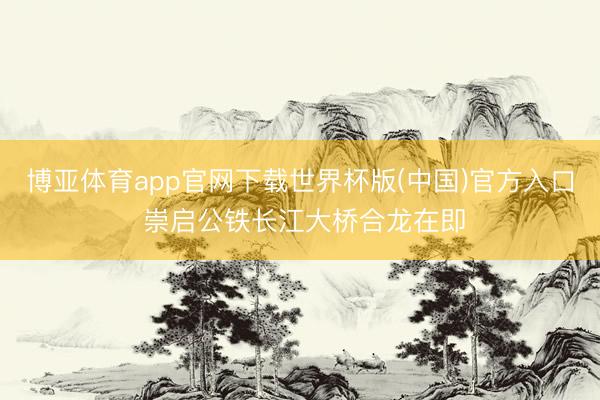 博亚体育app官网下载世界杯版(中国)官方入口 崇启公铁长江大桥合龙在即
