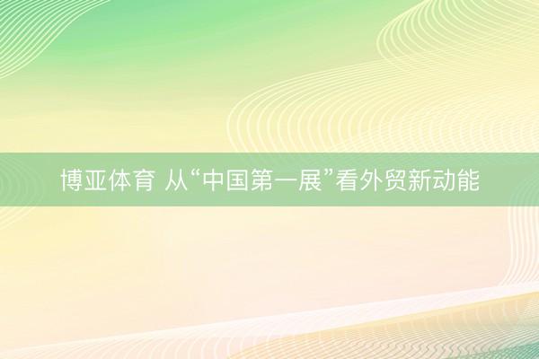 博亚体育 从“中国第一展”看外贸新动能