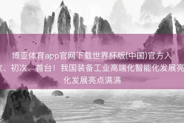 博亚体育app官网下载世界杯版(中国)官方入口 首款、初次、首台!我国装备工业高端化智能化发展亮点满满