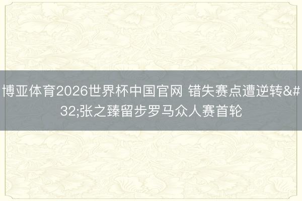 博亚体育2026世界杯中国官网 错失赛点遭逆转 张之臻留步罗马众人赛首轮