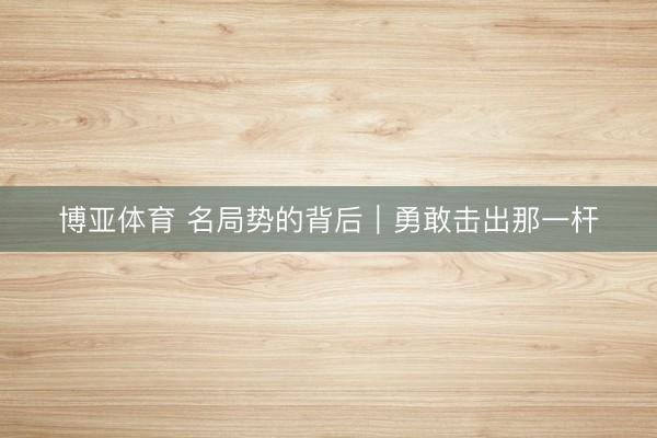 博亚体育 名局势的背后|勇敢击出那一杆