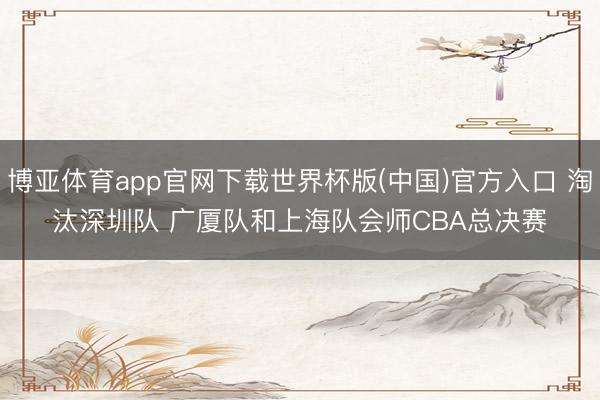 博亚体育app官网下载世界杯版(中国)官方入口 淘汰深圳队 广厦队和上海队会师CBA总决赛