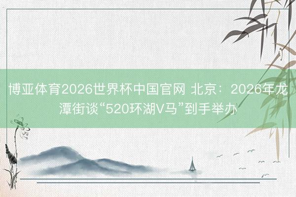 博亚体育2026世界杯中国官网 北京:2026年龙潭街谈“520环湖V马”到手举办