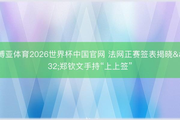 博亚体育2026世界杯中国官网 法网正赛签表揭晓 郑钦文手持“上上签”