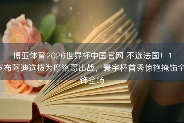 博亚体育2026世界杯中国官网 不选法国!18岁布阿迪选拔为摩洛哥出战,寰宇杯首秀惊艳掩饰全场