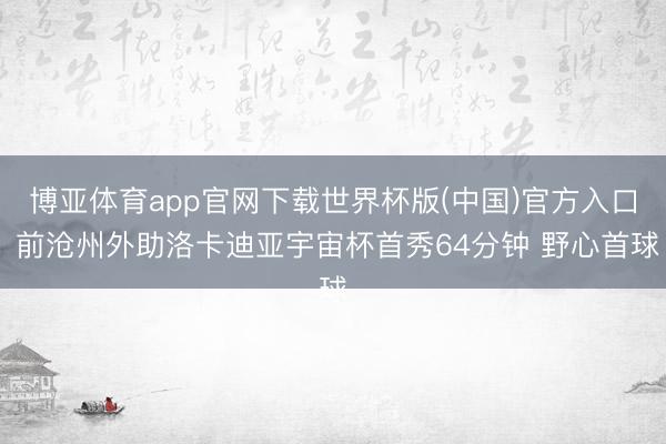 博亚体育app官网下载世界杯版(中国)官方入口 前沧州外助洛卡迪亚宇宙杯首秀64分钟 野心首球