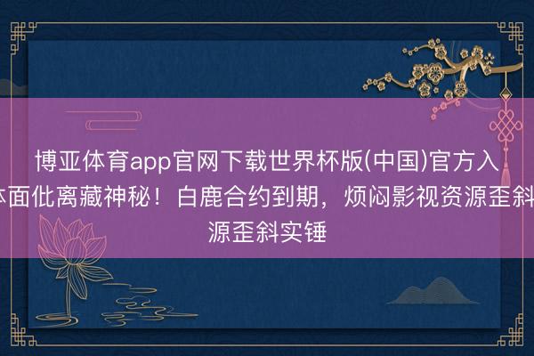 博亚体育app官网下载世界杯版(中国)官方入口 体面仳离藏神秘！白鹿合约到期，烦闷影视资源歪斜实锤