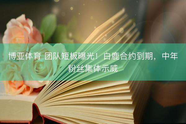 博亚体育 团队短板曝光!白鹿合约到期,中年粉丝集体示威