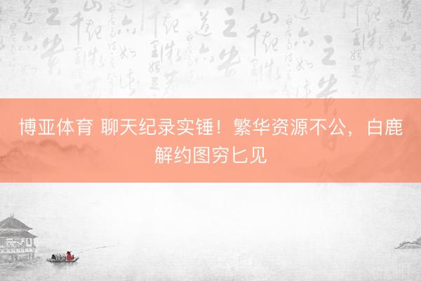 博亚体育 聊天纪录实锤!繁华资源不公,白鹿解约图穷匕见