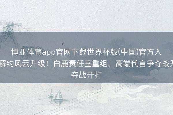 博亚体育app官网下载世界杯版(中国)官方入口 解约风云升级！白鹿责任室重组，高端代言争夺战开打