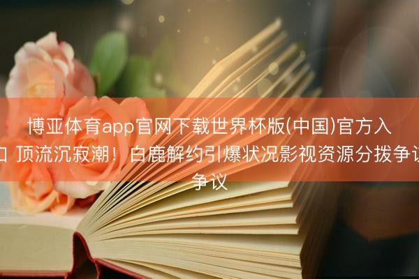 博亚体育app官网下载世界杯版(中国)官方入口 顶流沉寂潮!白鹿解约引爆状况影视资源分拨争议