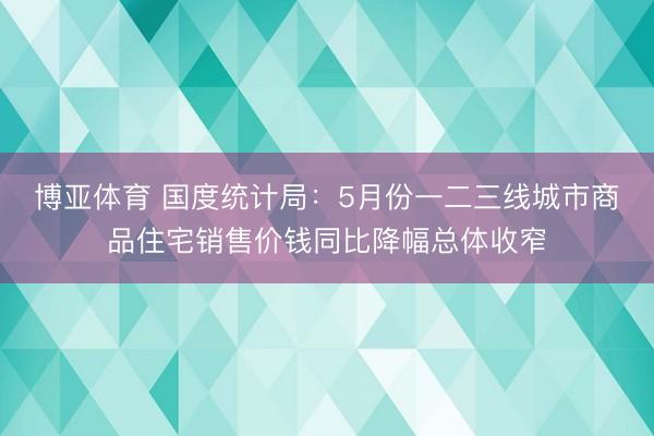 博亚体育 国度统计局:5月份一二三线城市商品住宅销售价钱同比降幅总体收窄