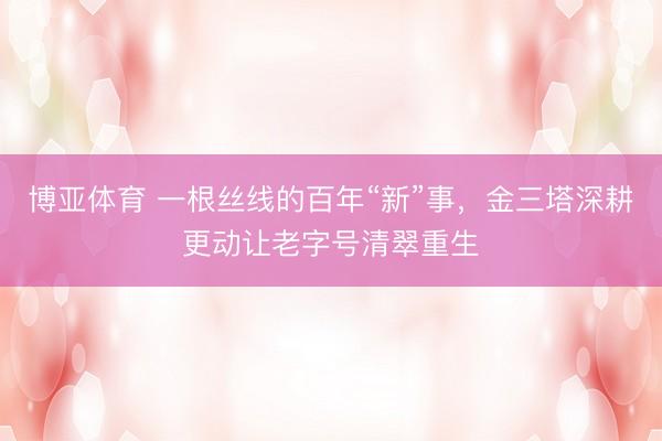 博亚体育 一根丝线的百年“新”事,金三塔深耕更动让老字号清翠重生