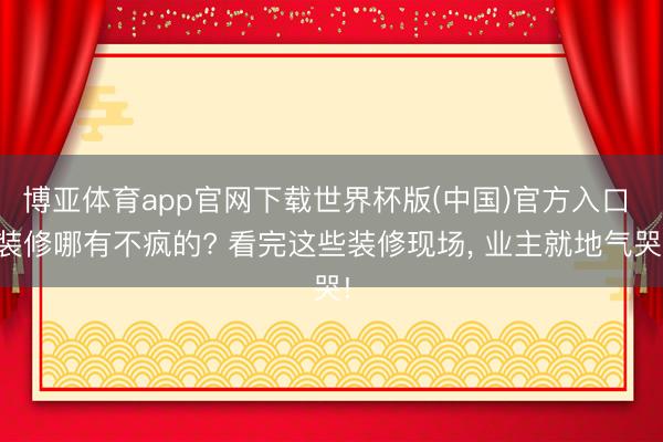 博亚体育app官网下载世界杯版(中国)官方入口 装修哪有不疯的? 看完这些装修现场, 业主就地气哭!