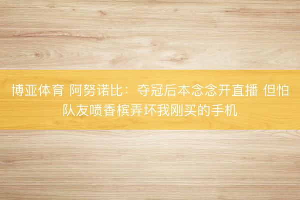 博亚体育 阿努诺比：夺冠后本念念开直播 但怕队友喷香槟弄坏我刚买的手机
