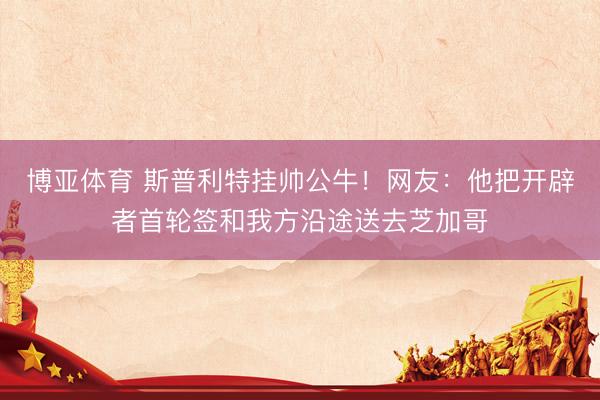 博亚体育 斯普利特挂帅公牛!网友:他把开辟者首轮签和我方沿途送去芝加哥