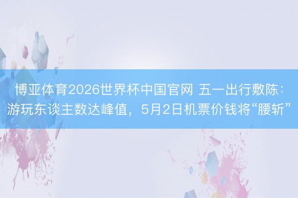 博亚体育2026世界杯中国官网 五一出行敷陈:游玩东谈主数达峰值,5月2日机票价钱将“腰斩”