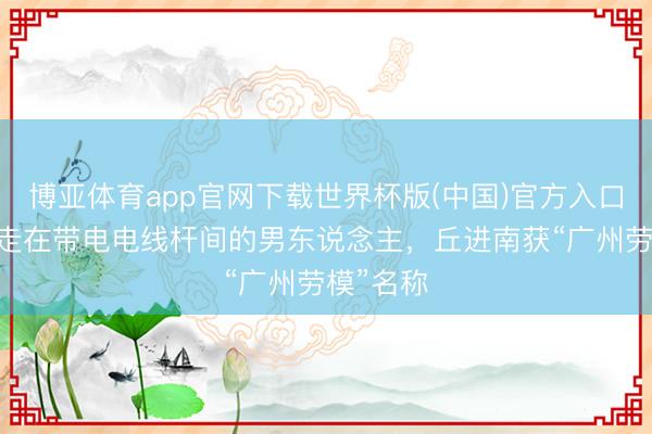 博亚体育app官网下载世界杯版(中国)官方入口 问候游走在带电电线杆间的男东说念主，丘进南获“广州劳模”名称