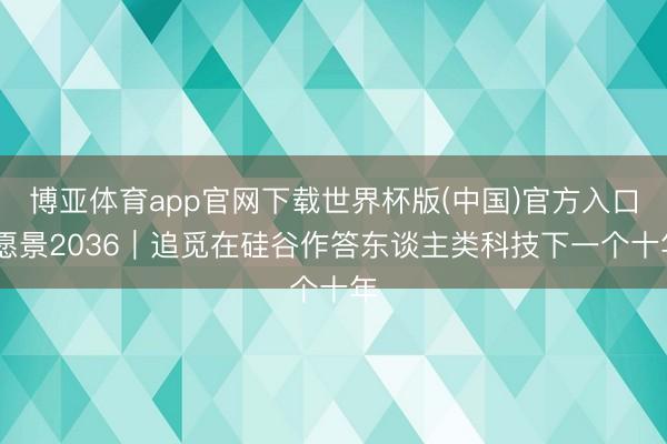 博亚体育app官网下载世界杯版(中国)官方入口 愿景2036|追觅在硅谷作答东谈主类科技下一个十年