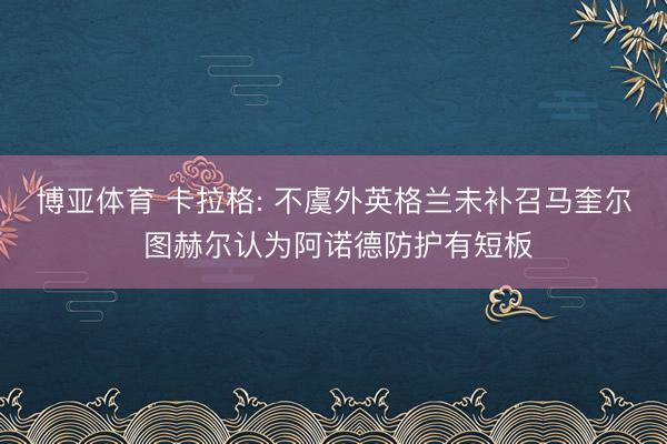 博亚体育 卡拉格: 不虞外英格兰未补召马奎尔 图赫尔认为阿诺德防护有短板