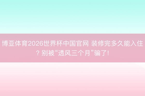 博亚体育2026世界杯中国官网 装修完多久能入住? 别被“透风三个月”骗了!
