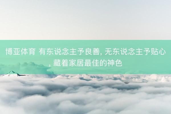博亚体育 有东说念主予良善, 无东说念主予贴心, 藏着家居最佳的神色
