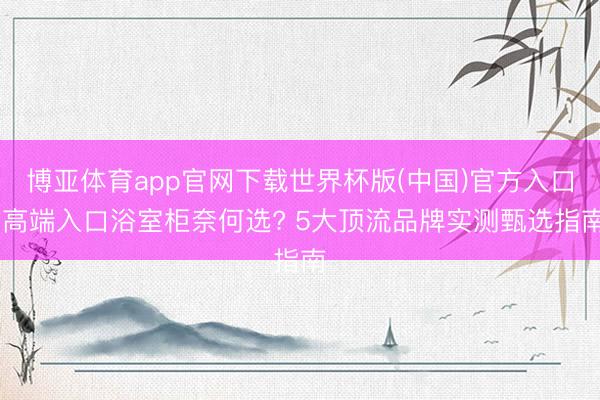 博亚体育app官网下载世界杯版(中国)官方入口 高端入口浴室柜奈何选? 5大顶流品牌实测甄选指南