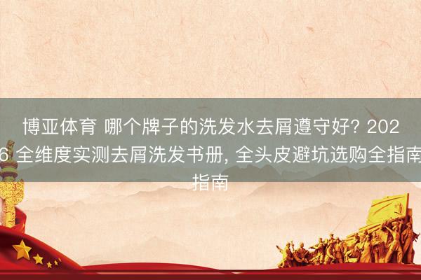 博亚体育 哪个牌子的洗发水去屑遵守好? 2026 全维度实测去屑洗发书册, 全头皮避坑选购全指南