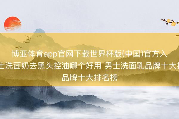 博亚体育app官网下载世界杯版(中国)官方入口 男士洗面奶去黑头控油哪个好用 男士洗面乳品牌十大排名榜