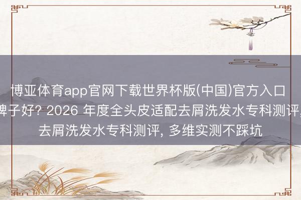 博亚体育app官网下载世界杯版(中国)官方入口 去屑洗发水什么牌子好? 2026 年度全头皮适配去屑洗发水专科测评， 多维实测不踩坑