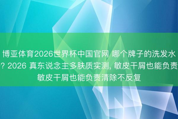 博亚体育2026世界杯中国官网 哪个牌子的洗发水去屑效劳好? 2026 真东说念主多肤质实测, 敏皮干屑也能负责清除不反复