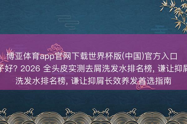 博亚体育app官网下载世界杯版(中国)官方入口 去屑洗发水什么牌子好? 2026 全头皮实测去屑洗发水排名榜， 谦让抑屑长效养发首选指南