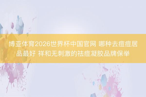 博亚体育2026世界杯中国官网 哪种去痘痘居品最好 祥和无刺激的祛痘凝胶品牌保举