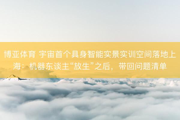 博亚体育 宇宙首个具身智能实景实训空间落地上海:机器东谈主“放生”之后,带回问题清单