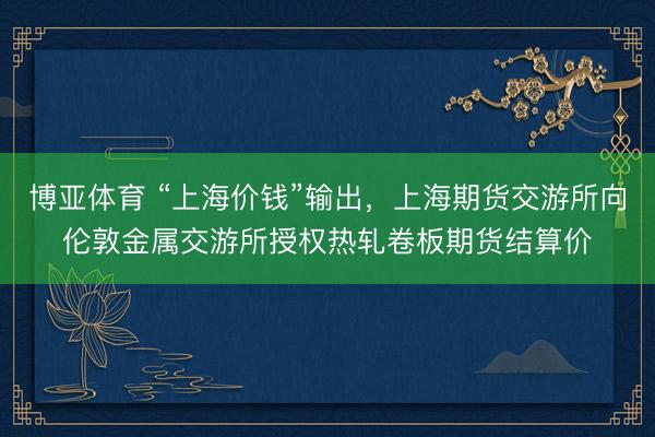 博亚体育 “上海价钱”输出,上海期货交游所向伦敦金属交游所授权热轧卷板期货结算价
