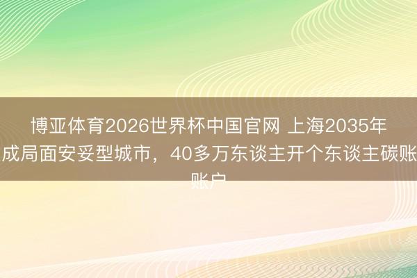 博亚体育2026世界杯中国官网 上海2035年建成局面安妥型城市,40多万东谈主开个东谈主碳账户
