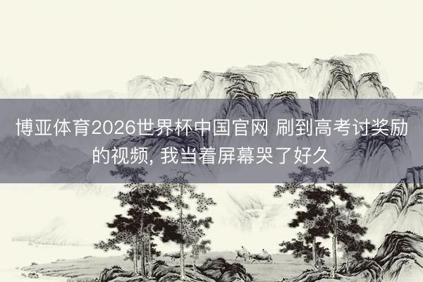 博亚体育2026世界杯中国官网 刷到高考讨奖励的视频, 我当着屏幕哭了好久