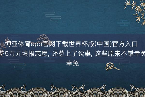 博亚体育app官网下载世界杯版(中国)官方入口 花5万元填报志愿, 还惹上了讼事, 这些原来不错幸免